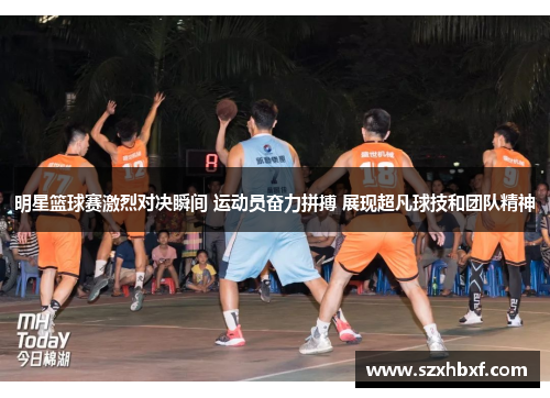 明星篮球赛激烈对决瞬间 运动员奋力拼搏 展现超凡球技和团队精神