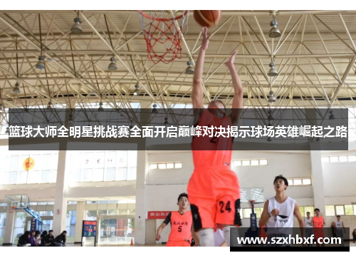 篮球大师全明星挑战赛全面开启巅峰对决揭示球场英雄崛起之路