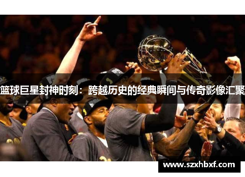 篮球巨星封神时刻：跨越历史的经典瞬间与传奇影像汇聚