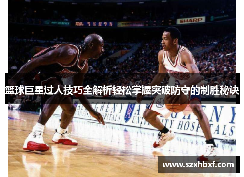 篮球巨星过人技巧全解析轻松掌握突破防守的制胜秘诀