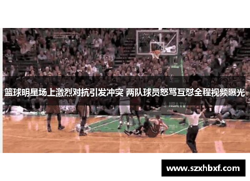 篮球明星场上激烈对抗引发冲突 两队球员怒骂互怼全程视频曝光