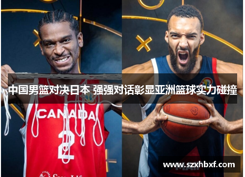 中国男篮对决日本 强强对话彰显亚洲篮球实力碰撞