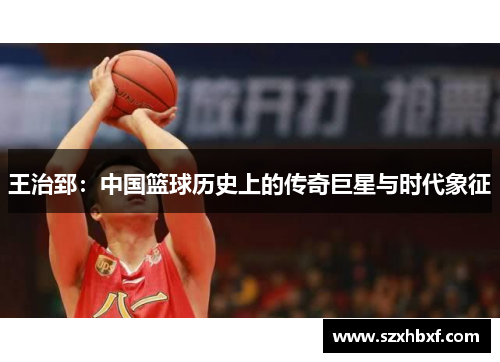 王治郅：中国篮球历史上的传奇巨星与时代象征